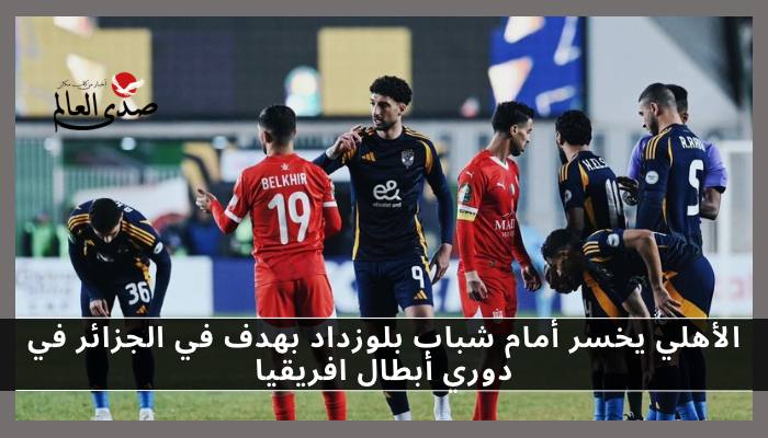 الأهلي يخسر أمام شباب بلوزداد بهدف نظيف في دوري أبطال افريقيا
